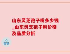 山东灵芝孢子粉多少钱_山东灵芝孢子粉价格及品质分析