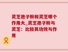 灵芝孢子粉和灵芝哪个作用大_灵芝孢子粉与灵芝：比较其功效与作用