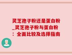 灵芝孢子粉还是蛋白粉_灵芝孢子粉与蛋白粉：全面比较及选择指南