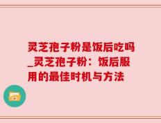 灵芝孢子粉是饭后吃吗_灵芝孢子粉：饭后服用的最佳时机与方法