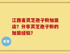 江西省灵芝孢子粉加盟店？分享灵芝孢子粉的加盟经验？