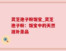 灵芝孢子粉饭宝_灵芝孢子粉：饭宝中的天然滋补圣品