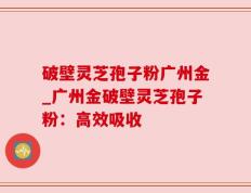 破壁灵芝孢子粉广州金_广州金破壁灵芝孢子粉：高效吸收