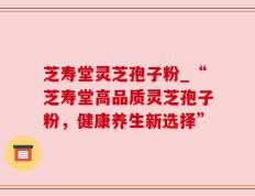 芝寿堂灵芝孢子粉_“芝寿堂高品质灵芝孢子粉，健康养生新选择”