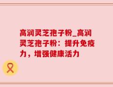 高润灵芝孢子粉_高润灵芝孢子粉：提升免疫力，增强健康活力