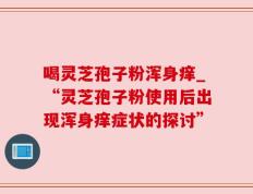 喝灵芝孢子粉浑身痒_“灵芝孢子粉使用后出现浑身痒症状的探讨”