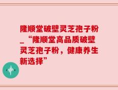 隆顺堂破壁灵芝孢子粉_“隆顺堂高品质破壁灵芝孢子粉，健康养生新选择”