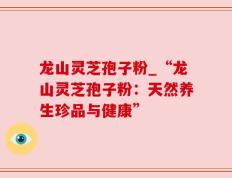 龙山灵芝孢子粉_“龙山灵芝孢子粉：天然养生珍品与健康”