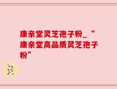 康亲堂灵芝孢子粉_“康亲堂高品质灵芝孢子粉”