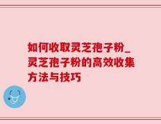 如何收取灵芝孢子粉_灵芝孢子粉的高效收集方法与技巧