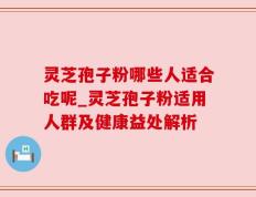 灵芝孢子粉哪些人适合吃呢_灵芝孢子粉适用人群及健康益处解析