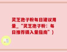 灵芝孢子粉每日建议用量_“灵芝孢子粉：每日推荐摄入量指南”)