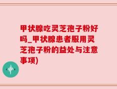 甲状腺吃灵芝孢子粉好吗_甲状腺患者服用灵芝孢子粉的益处与注意事项)