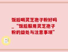 饭后喝灵芝孢子粉好吗_“饭后服用灵芝孢子粉的益处与注意事项”