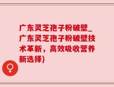广东灵芝孢子粉破壁_广东灵芝孢子粉破壁技术革新，高效吸收营养新选择)
