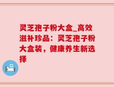 灵芝孢子粉大盒_高效滋补珍品：灵芝孢子粉大盒装，健康养生新选择