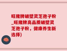 旺隆牌破壁灵芝孢子粉_旺隆牌高品质破壁灵芝孢子粉，健康养生新选择)