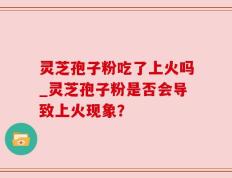 灵芝孢子粉吃了上火吗_灵芝孢子粉是否会导致上火现象？