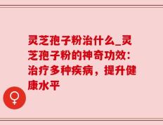 灵芝孢子粉治什么_灵芝孢子粉的神奇功效：治疗多种疾病，提升健康水平