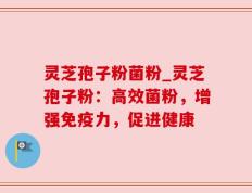灵芝孢子粉菌粉_灵芝孢子粉：高效菌粉，增强免疫力，促进健康