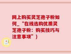 网上购买灵芝孢子粉如何_“在线选购优质灵芝孢子粉：购买技巧与注意事项”)