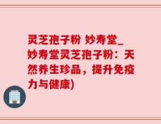 灵芝孢子粉 妙寿堂_妙寿堂灵芝孢子粉：天然养生珍品，提升免疫力与健康)
