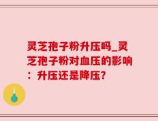 灵芝孢子粉升压吗_灵芝孢子粉对血压的影响：升压还是降压？