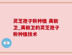 灵芝孢子粉种植 龚新卫_龚新卫的灵芝孢子粉种植技术