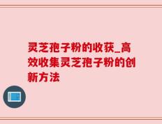 灵芝孢子粉的收获_高效收集灵芝孢子粉的创新方法