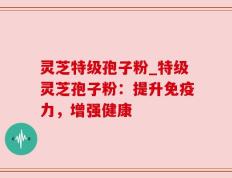 灵芝特级孢子粉_特级灵芝孢子粉：提升免疫力，增强健康