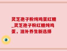 灵芝孢子粉炖鸡蛋红糖_灵芝孢子粉红糖炖鸡蛋，滋补养生新选择