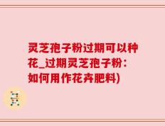 灵芝孢子粉过期可以种花_过期灵芝孢子粉：如何用作花卉肥料)