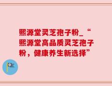 熙源堂灵芝孢子粉_“熙源堂高品质灵芝孢子粉，健康养生新选择”