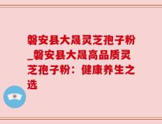 磐安县大晟灵芝孢子粉_磐安县大晟高品质灵芝孢子粉：健康养生之选