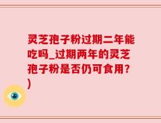 灵芝孢子粉过期二年能吃吗_过期两年的灵芝孢子粉是否仍可食用？)