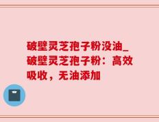 破壁灵芝孢子粉没油_破壁灵芝孢子粉：高效吸收，无油添加
