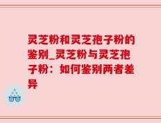 灵芝粉和灵芝孢子粉的鉴别_灵芝粉与灵芝孢子粉：如何鉴别两者差异