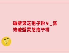 破壁灵芝孢子粉￥_高效破壁灵芝孢子粉