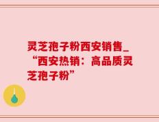灵芝孢子粉西安销售_“西安热销：高品质灵芝孢子粉”