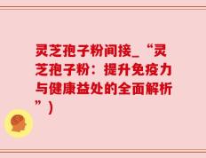 灵芝孢子粉间接_“灵芝孢子粉：提升免疫力与健康益处的全面解析”)