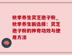 秋季养生灵芝孢子粉_秋季养生新选择：灵芝孢子粉的神奇功效与使用方法