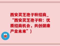 西安灵芝孢子粉招商_“西安灵芝孢子粉：优质招商机会，共创健康产业未来”)