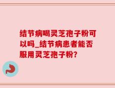 结节病喝灵芝孢子粉可以吗_结节病患者能否服用灵芝孢子粉？