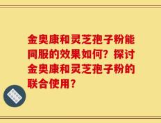 金奥康和灵芝孢子粉能同服的效果如何？探讨金奥康和灵芝孢子粉的联合使用？