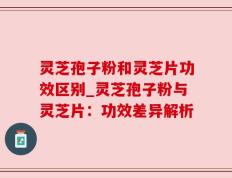 灵芝孢子粉和灵芝片功效区别_灵芝孢子粉与灵芝片：功效差异解析