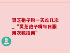 灵芝孢子粉一天吃几次_“灵芝孢子粉每日服用次数指南”