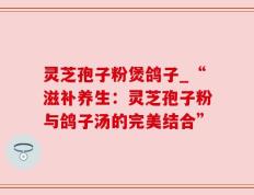 灵芝孢子粉煲鸽子_“滋补养生：灵芝孢子粉与鸽子汤的完美结合”