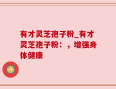 有才灵芝孢子粉_有才灵芝孢子粉：，增强身体健康