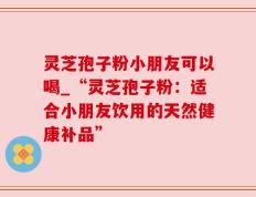 灵芝孢子粉小朋友可以喝_“灵芝孢子粉：适合小朋友饮用的天然健康补品”