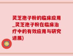 灵芝孢子粉的临床应用_灵芝孢子粉在临床治疗中的有效应用与研究进展)